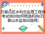 石景山区水利总监理工程师考试培训如何挑选机构(石景山水监培训选择)
