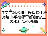 淮安二级水利工程造价工程师培训学校哪里好(淮安二级水利造价培训)