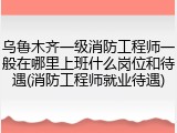 乌鲁木齐一级消防工程师一般在哪里上班什么岗位和待遇(消防工程师就业待遇)
