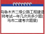 乌鲁木齐二级公路工程建造师考试一年几次共多少题(乌市二建考次题量)