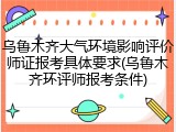 乌鲁木齐大气环境影响评价师证报考具体要求(乌鲁木齐环评师报考条件)