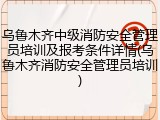 乌鲁木齐中级消防安全管理员培训及报考条件详情(乌鲁木齐消防安全管理员培训)