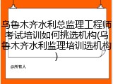 乌鲁木齐水利总监理工程师考试培训如何挑选机构(乌鲁木齐水利监理培训选机构)