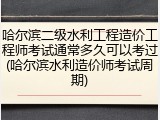 哈尔滨二级水利工程造价工程师考试通常多久可以考过(哈尔滨水利造价师考试周期)