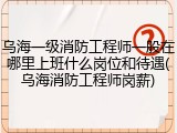 乌海一级消防工程师一般在哪里上班什么岗位和待遇(乌海消防工程师岗薪)