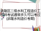 武隆区二级水利工程造价工程师考试通常多久可以考过(武隆水利造价考期)