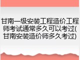 甘南一级安装工程造价工程师考试通常多久可以考过(甘南安装造价师多久考过)