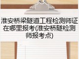 淮安桥梁隧道工程检测师证在哪里报考(淮安桥隧检测师报考点)