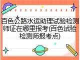 百色公路水运助理试验检测师证在哪里报考(百色试验检测师报考点)