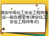 淮安中级化工安全工程师考试一般在哪里考(淮安化工安全工程师考点)