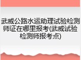武威公路水运助理试验检测师证在哪里报考(武威试验检测师报考点)