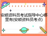 安顺资料员考试指导中心哪里有(安顺资料员考点)