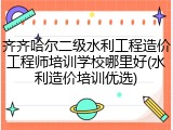 齐齐哈尔二级水利工程造价工程师培训学校哪里好(水利造价培训优选)