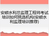 安顺水利总监理工程师考试培训如何挑选机构(安顺水利监理培训推荐)