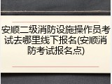 安顺二级消防设施操作员考试去哪里线下报名(安顺消防考试报名点)