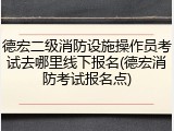德宏二级消防设施操作员考试去哪里线下报名(德宏消防考试报名点)