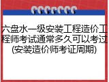 六盘水一级安装工程造价工程师考试通常多久可以考过(安装造价师考证周期)