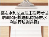 德宏水利总监理工程师考试培训如何挑选机构(德宏水利监理培训选择)