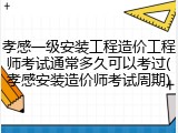 孝感一级安装工程造价工程师考试通常多久可以考过(孝感安装造价师考试周期)