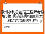 惠州水利总监理工程师考试培训如何挑选机构(惠州水利监理培训选机构)
