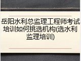 岳阳水利总监理工程师考试培训如何挑选机构(选水利监理培训)