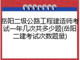 岳阳二级公路工程建造师考试一年几次共多少题(岳阳二建考试次数题量)