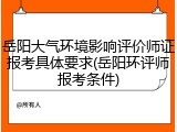 岳阳大气环境影响评价师证报考具体要求(岳阳环评师报考条件)