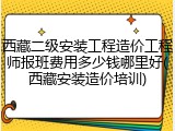 西藏二级安装工程造价工程师报班费用多少钱哪里好(西藏安装造价培训)