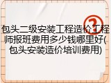 包头二级安装工程造价工程师报班费用多少钱哪里好(包头安装造价培训费用)