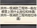 滨州一级消防工程师一般在哪里上班什么岗位和待遇(滨州一级消防工程师岗位待遇)