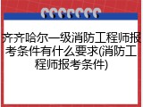 齐齐哈尔一级消防工程师报考条件有什么要求(消防工程师报考条件)