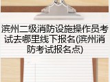 滨州二级消防设施操作员考试去哪里线下报名(滨州消防考试报名点)