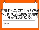 滨州水利总监理工程师考试培训如何挑选机构(滨州水利监理培训选择)