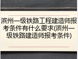 滨州一级铁路工程建造师报考条件有什么要求(滨州一级铁路建造师报考条件)