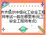 齐齐哈尔中级化工安全工程师考试一般在哪里考(化工安全工程师考点)