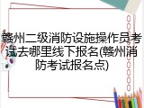 赣州二级消防设施操作员考试去哪里线下报名(赣州消防考试报名点)