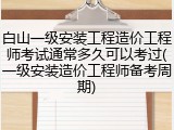 白山一级安装工程造价工程师考试通常多久可以考过(一级安装造价工程师备考周期)