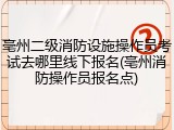 亳州二级消防设施操作员考试去哪里线下报名(亳州消防操作员报名点)