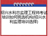 绍兴水利总监理工程师考试培训如何挑选机构(绍兴水利监理培训选择)