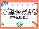 绍兴二级消防设施操作员考试去哪里线下报名(绍兴消防考试报名点)
