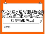 绍兴公路水运助理试验检测师证在哪里报考(绍兴助理检测师报考点)