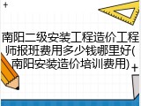 南阳二级安装工程造价工程师报班费用多少钱哪里好(南阳安装造价培训费用)
