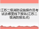 江苏二级消防设施操作员考试去哪里线下报名(江苏二级消防报名点)