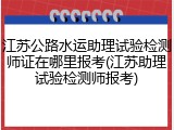 江苏公路水运助理试验检测师证在哪里报考(江苏助理试验检测师报考)