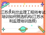 江苏水利总监理工程师考试培训如何挑选机构(江苏水利监理培训选择)