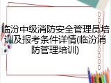 临汾中级消防安全管理员培训及报考条件详情(临汾消防管理培训)