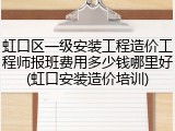 虹口区一级安装工程造价工程师报班费用多少钱哪里好(虹口安装造价培训)