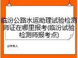 临汾公路水运助理试验检测师证在哪里报考(临汾试验检测师报考点)