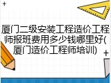 厦门二级安装工程造价工程师报班费用多少钱哪里好(厦门造价工程师培训)