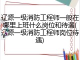 辽源一级消防工程师一般在哪里上班什么岗位和待遇(辽源一级消防工程师岗位待遇)